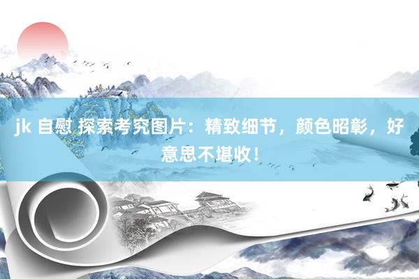 jk 自慰 探索考究图片：精致细节，颜色昭彰，好意思不堪收！