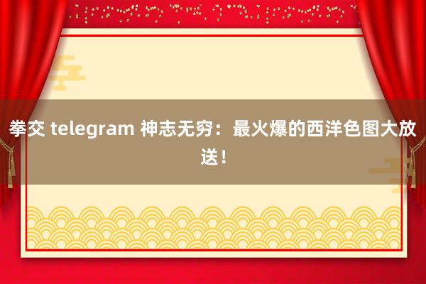 拳交 telegram 神志无穷：最火爆的西洋色图大放送！