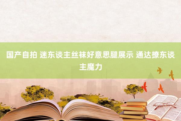 国产自拍 迷东谈主丝袜好意思腿展示 通达撩东谈主魔力