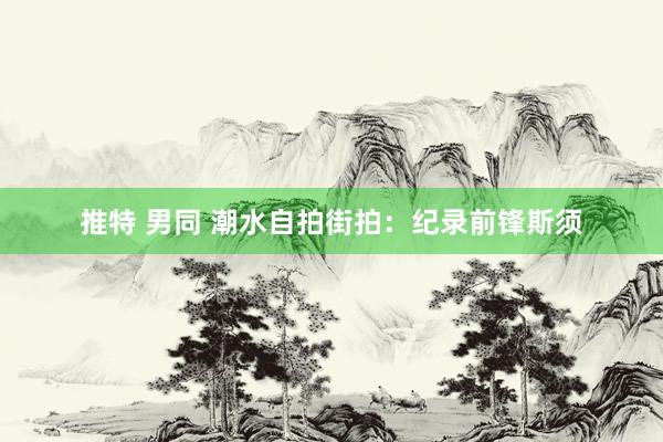 推特 男同 潮水自拍街拍：纪录前锋斯须