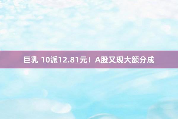 巨乳 10派12.81元！A股又现大额分成