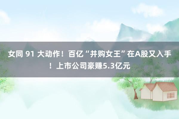 女同 91 大动作！百亿“并购女王”在A股又入手！上市公司豪赚5.3亿元