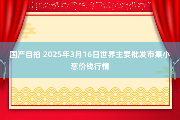 国产自拍 2025年3月16日世界主要批发市集小葱价钱行情
