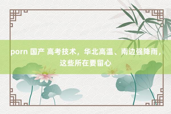 porn 国产 高考技术，华北高温、南边强降雨，这些所在要留心