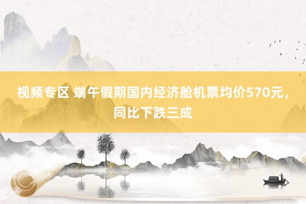 视频专区 端午假期国内经济舱机票均价570元，同比下跌三成