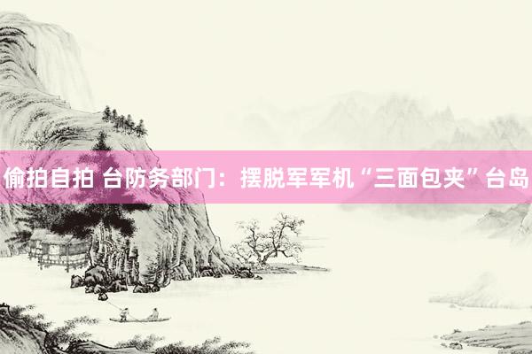 偷拍自拍 台防务部门：摆脱军军机“三面包夹”台岛