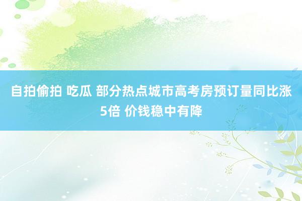自拍偷拍 吃瓜 部分热点城市高考房预订量同比涨5倍 价钱稳中有降
