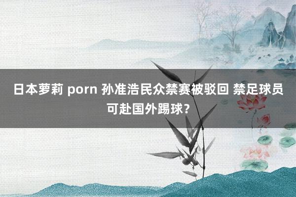 日本萝莉 porn 孙准浩民众禁赛被驳回 禁足球员可赴国外踢球？