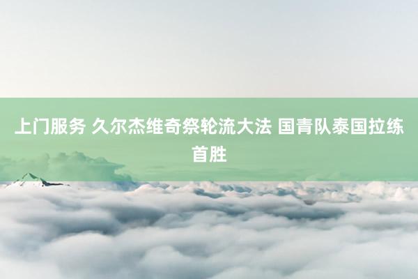 上门服务 久尔杰维奇祭轮流大法 国青队泰国拉练首胜