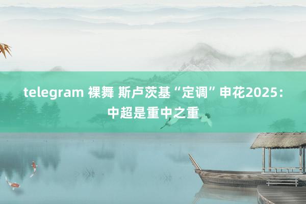 telegram 裸舞 斯卢茨基“定调”申花2025：中超是重中之重