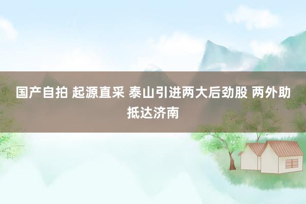 国产自拍 起源直采 泰山引进两大后劲股 两外助抵达济南