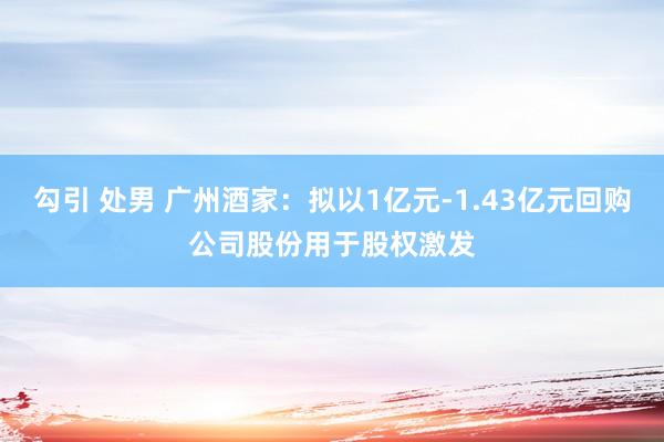 勾引 处男 广州酒家：拟以1亿元-1.43亿元回购公司股份用于股权激发