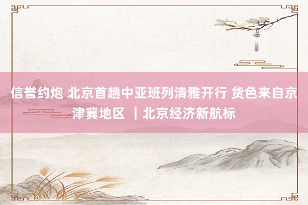 信誉约炮 北京首趟中亚班列清雅开行 货色来自京津冀地区 ｜北京经济新航标