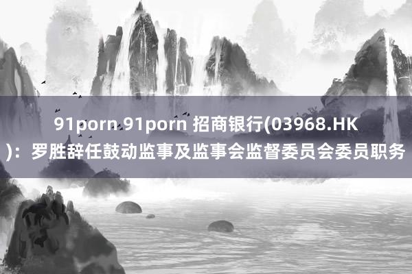 91porn 91porn 招商银行(03968.HK)：罗胜辞任鼓动监事及监事会监督委员会委员职务