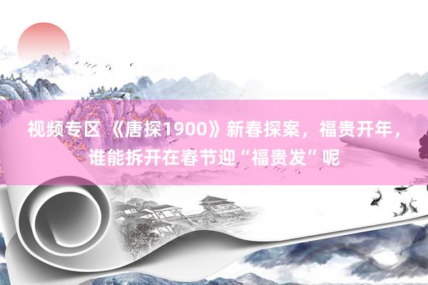 视频专区 《唐探1900》新春探案，福贵开年，谁能拆开在春节迎“福贵发”呢