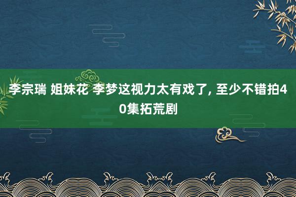 李宗瑞 姐妹花 李梦这视力太有戏了, 至少不错拍40集拓荒剧
