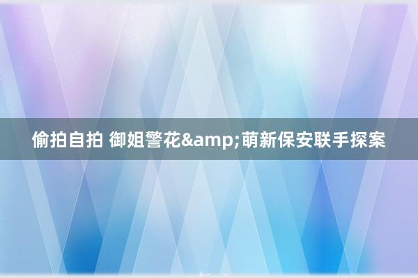 偷拍自拍 御姐警花&萌新保安联手探案