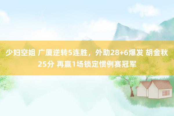 少妇空姐 广厦逆转5连胜，外助28+6爆发 胡金秋25分 再赢1场锁定惯例赛冠军