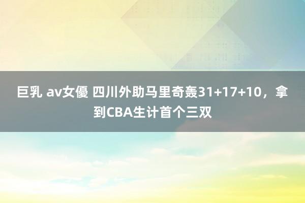 巨乳 av女優 四川外助马里奇轰31+17+10，拿到CBA生计首个三双