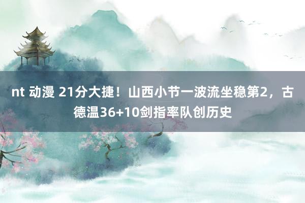 nt 动漫 21分大捷！山西小节一波流坐稳第2，古德温36+10剑指率队创历史