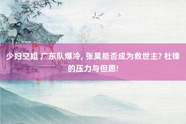 少妇空姐 广东队爆冷, 张昊能否成为救世主? 杜锋的压力与但愿!