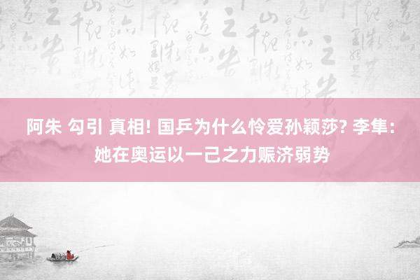阿朱 勾引 真相! 国乒为什么怜爱孙颖莎? 李隼: 她在奥运以一己之力赈济弱势