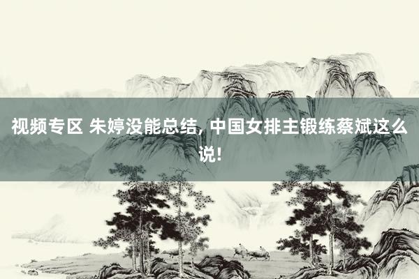 视频专区 朱婷没能总结, 中国女排主锻练蔡斌这么说!