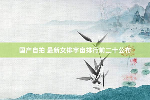 国产自拍 最新女排宇宙排行前二十公布