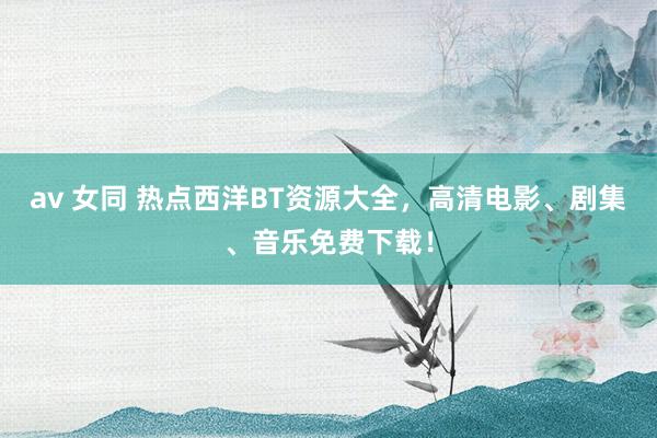 av 女同 热点西洋BT资源大全，高清电影、剧集、音乐免费下载！