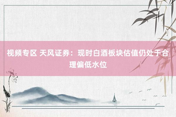 视频专区 天风证券：现时白酒板块估值仍处于合理偏低水位