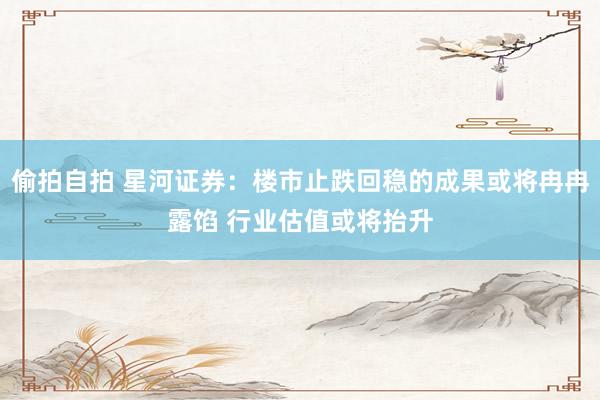 偷拍自拍 星河证券：楼市止跌回稳的成果或将冉冉露馅 行业估值或将抬升
