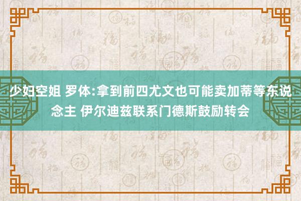 少妇空姐 罗体:拿到前四尤文也可能卖加蒂等东说念主 伊尔迪兹联系门德斯鼓励转会