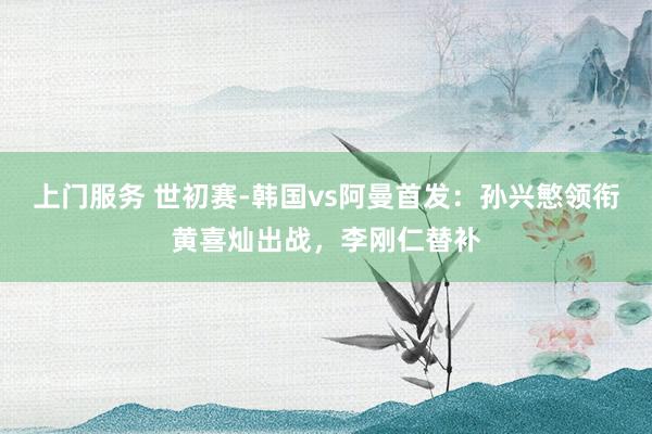 上门服务 世初赛-韩国vs阿曼首发：孙兴慜领衔黄喜灿出战，李刚仁替补