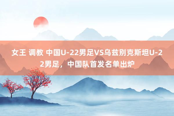 女王 调教 中国U-22男足VS乌兹别克斯坦U-22男足，中国队首发名单出炉
