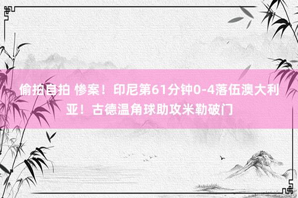 偷拍自拍 惨案！印尼第61分钟0-4落伍澳大利亚！古德温角球助攻米勒破门
