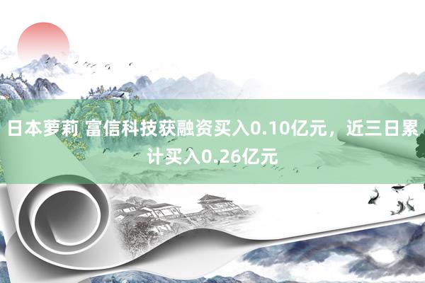 日本萝莉 富信科技获融资买入0.10亿元，近三日累计买入0.26亿元