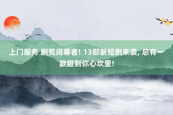 上门服务 剧荒闭幕者! 13部新短剧来袭, 总有一款甜到你心坎里!