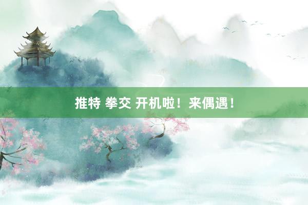 推特 拳交 开机啦！来偶遇！