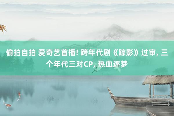 偷拍自拍 爱奇艺首播! 跨年代剧《踪影》过审, 三个年代三对CP, 热血逐梦