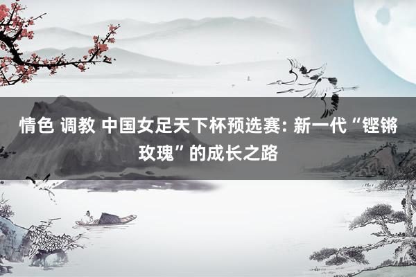 情色 调教 中国女足天下杯预选赛: 新一代“铿锵玫瑰”的成长之路