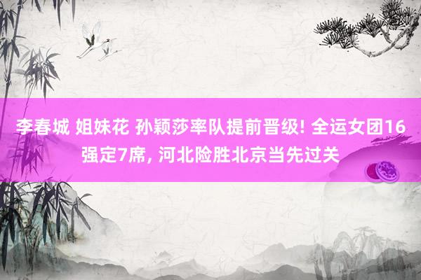 李春城 姐妹花 孙颖莎率队提前晋级! 全运女团16强定7席, 河北险胜北京当先过关