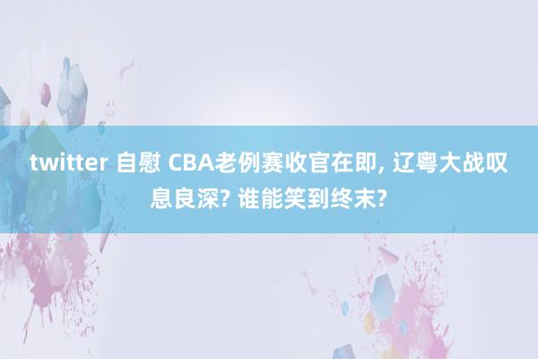 twitter 自慰 CBA老例赛收官在即, 辽粤大战叹息良深? 谁能笑到终末?