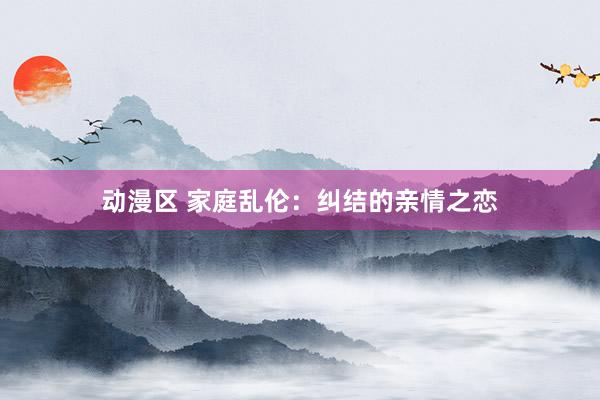 动漫区 家庭乱伦：纠结的亲情之恋