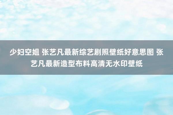 少妇空姐 张艺凡最新综艺剧照壁纸好意思图 张艺凡最新造型布料高清无水印壁纸