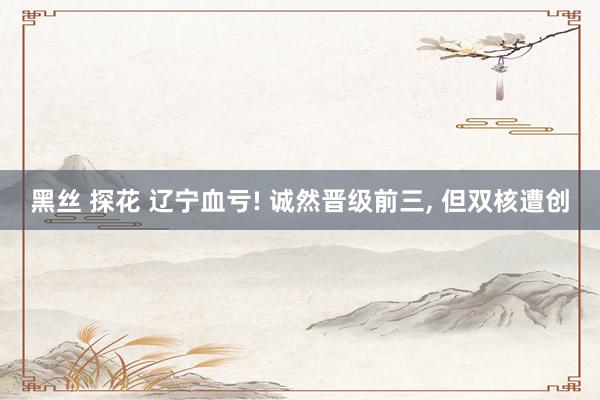 黑丝 探花 辽宁血亏! 诚然晋级前三， 但双核遭创