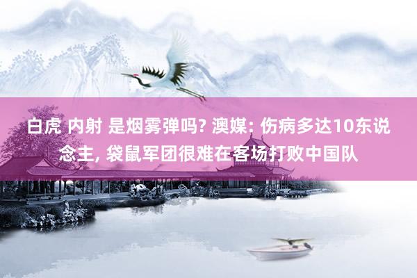 白虎 内射 是烟雾弹吗? 澳媒: 伤病多达10东说念主， 袋鼠军团很难在客场打败中国队