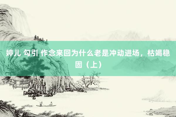 婷儿 勾引 作念来回为什么老是冲动进场，枯竭稳固（上）