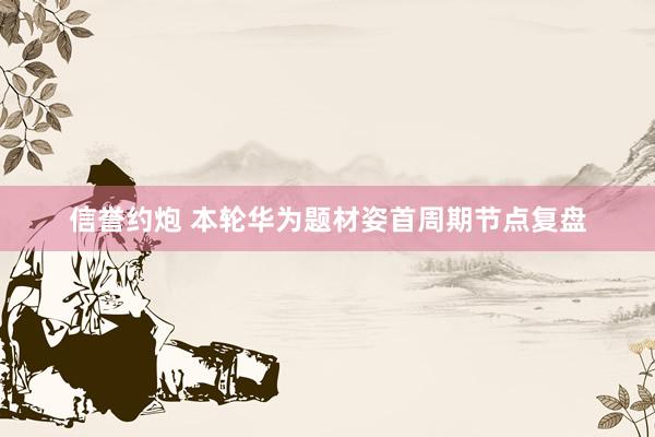 信誉约炮 本轮华为题材姿首周期节点复盘