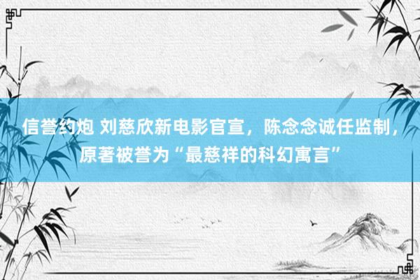 信誉约炮 刘慈欣新电影官宣，陈念念诚任监制，原著被誉为“最慈祥的科幻寓言”