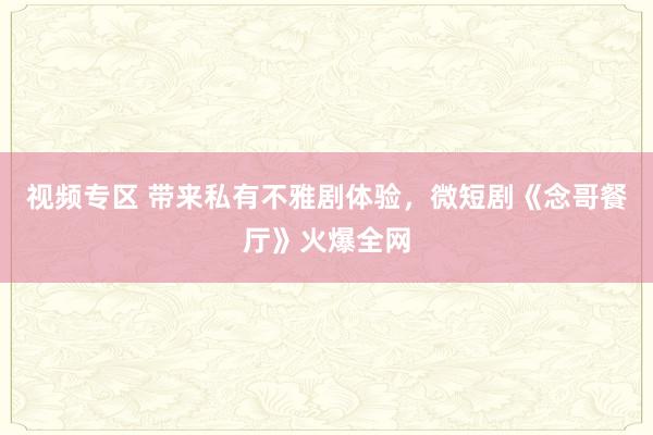 视频专区 带来私有不雅剧体验，微短剧《念哥餐厅》火爆全网